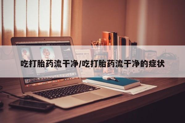 打胎药专卖微信吃打胎药流干净/吃打胎药流干净的症状