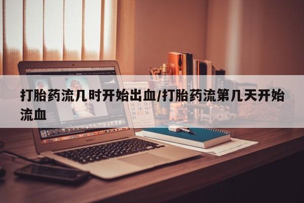 打胎药专卖微信打胎药流几时开始出血/打胎药流第几天开始流血