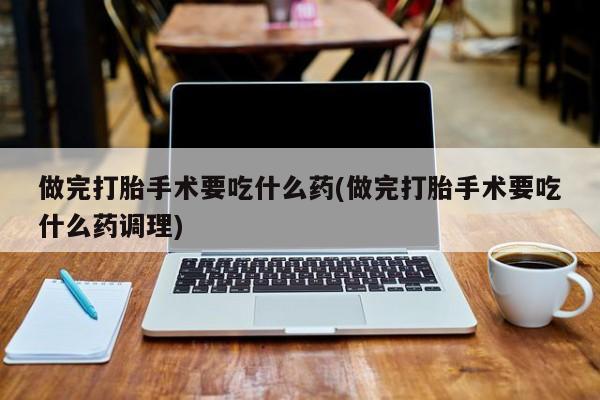 打胎药专卖微信做完打胎手术要吃什么药(做完打胎手术要吃什么药调理)