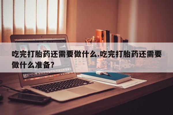 打胎药专卖微信吃完打胎药还需要做什么.吃完打胎药还需要做什么准备？