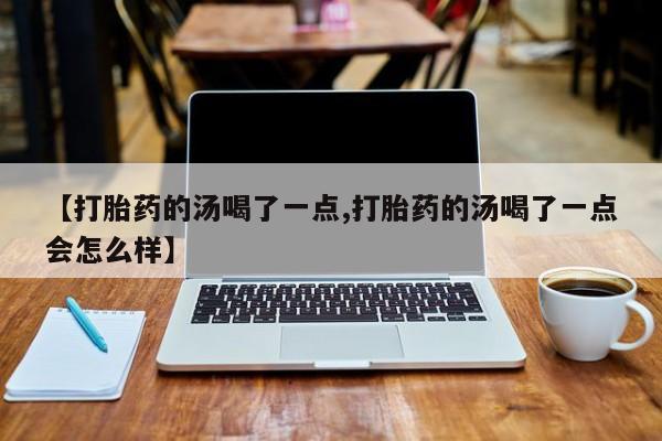 打胎药专卖微信【打胎药的汤喝了一点,打胎药的汤喝了一点会怎么样】