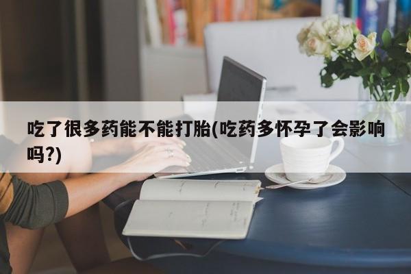 打胎药专卖微信吃了很多药能不能打胎(吃药多怀孕了会影响吗?)