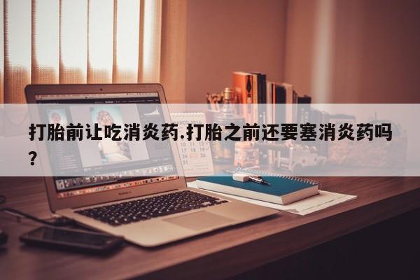 打胎药专卖微信打胎前让吃消炎药.打胎之前还要塞消炎药吗？