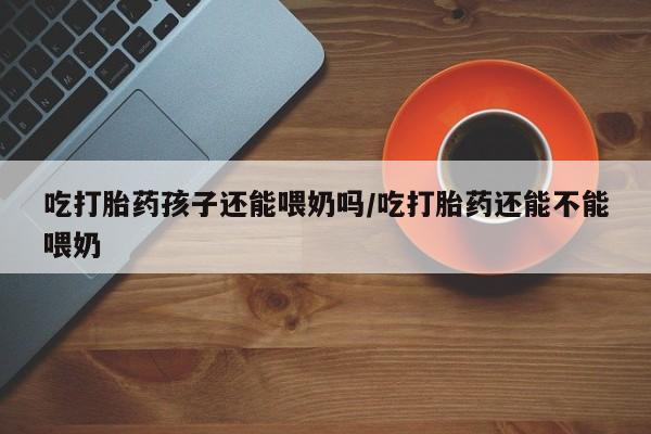打胎药专卖微信吃打胎药孩子还能喂奶吗/吃打胎药还能不能喂奶