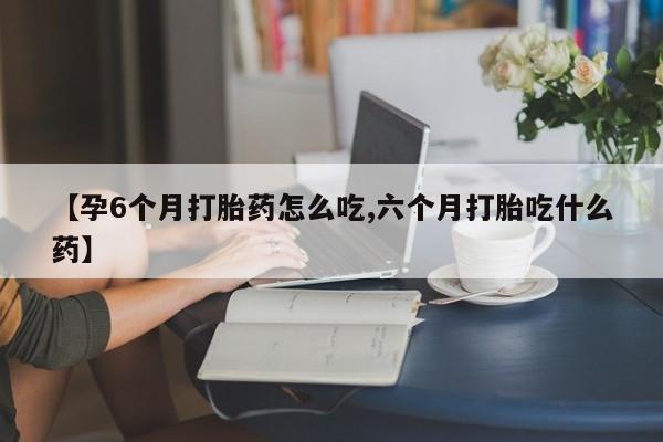 打胎药专卖微信【孕6个月打胎药怎么吃,六个月打胎吃什么药】