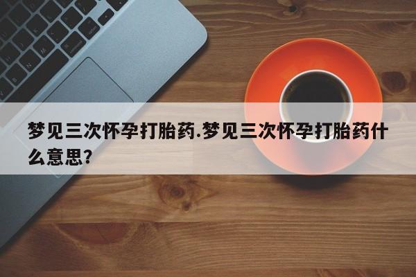 打胎药专卖微信梦见三次怀孕打胎药.梦见三次怀孕打胎药什么意思？