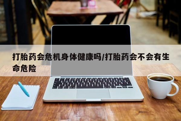 打胎药专卖微信打胎药会危机身体健康吗/打胎药会不会有生命危险