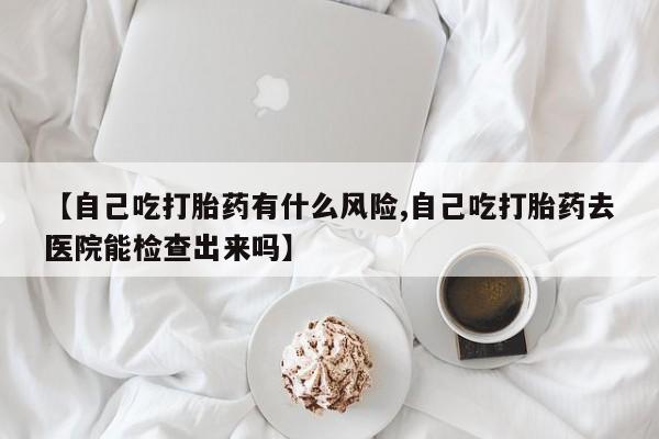 打胎药专卖微信【自己吃打胎药有什么风险,自己吃打胎药去医院能检查出来吗】