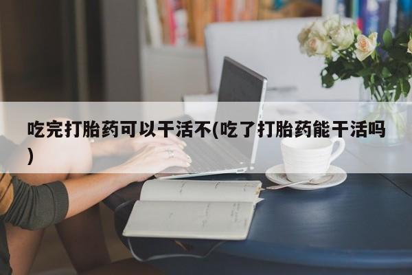 打胎药专卖微信吃完打胎药可以干活不(吃了打胎药能干活吗)