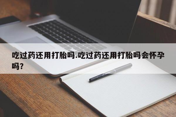打胎药专卖微信吃过药还用打胎吗.吃过药还用打胎吗会怀孕吗？