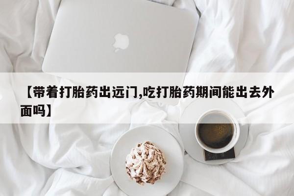 打胎药专卖微信【带着打胎药出远门,吃打胎药期间能出去外面吗】
