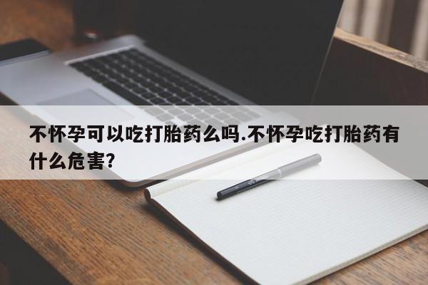 打胎药专卖微信不怀孕可以吃打胎药么吗.不怀孕吃打胎药有什么危害？