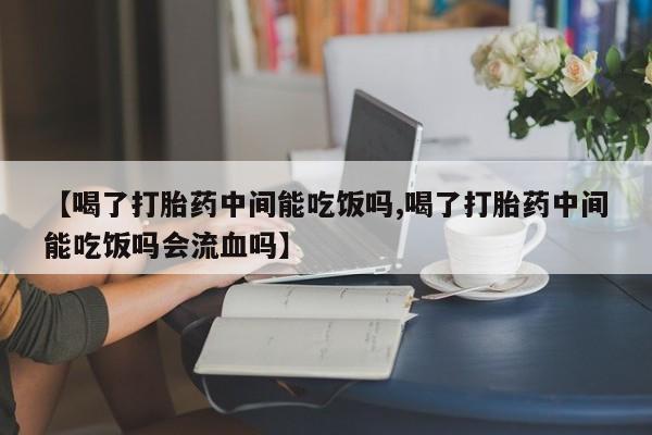 打胎药专卖微信【喝了打胎药中间能吃饭吗,喝了打胎药中间能吃饭吗会流血吗】