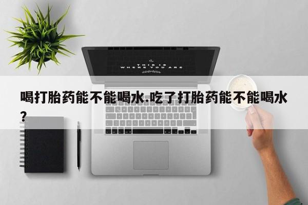 打胎药专卖微信喝打胎药能不能喝水.吃了打胎药能不能喝水？