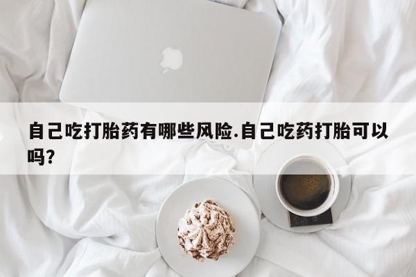 打胎药专卖微信自己吃打胎药有哪些风险.自己吃药打胎可以吗？