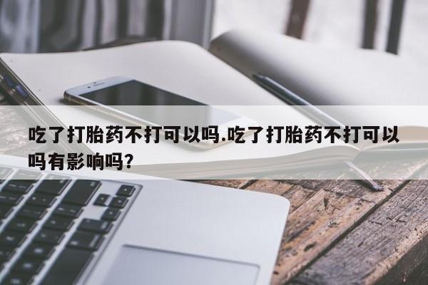 打胎药专卖微信吃了打胎药不打可以吗.吃了打胎药不打可以吗有影响吗？