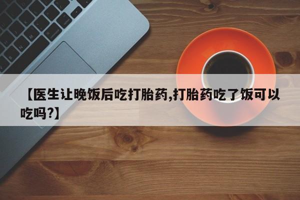 打胎药专卖微信【医生让晚饭后吃打胎药,打胎药吃了饭可以吃吗?】