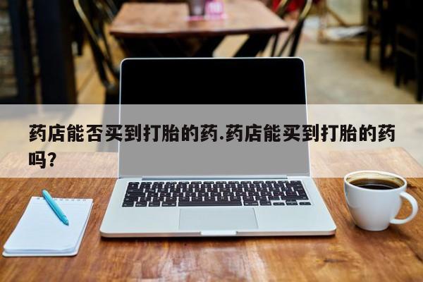 打胎药专卖微信药店能否买到打胎的药.药店能买到打胎的药吗？
