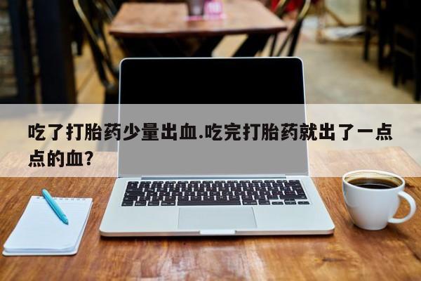 打胎药专卖微信吃了打胎药少量出血.吃完打胎药就出了一点点的血？
