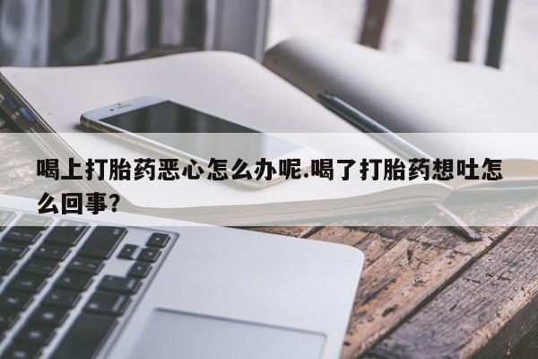 打胎药专卖微信喝上打胎药恶心怎么办呢.喝了打胎药想吐怎么回事？