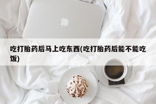 打胎药专卖微信吃打胎药后马上吃东西(吃打胎药后能不能吃饭)