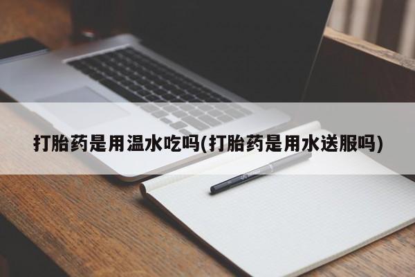 打胎药专卖微信打胎药是用温水吃吗(打胎药是用水送服吗)