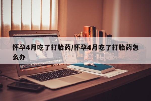 打胎药专卖微信怀孕4月吃了打胎药/怀孕4月吃了打胎药怎么办
