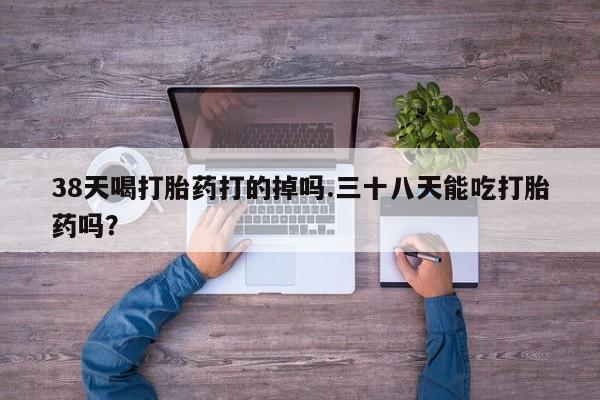 打胎药专卖微信38天喝打胎药打的掉吗.三十八天能吃打胎药吗？
