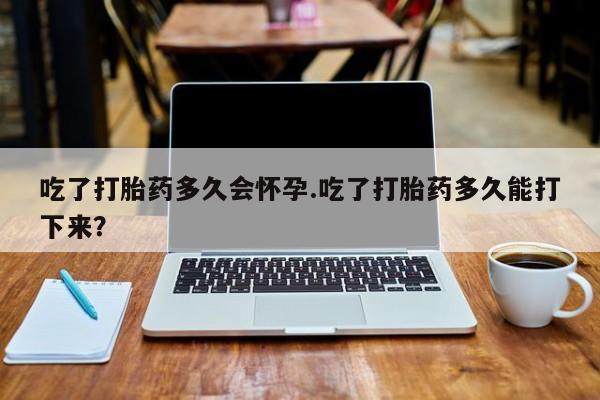 打胎药专卖微信吃了打胎药多久会怀孕.吃了打胎药多久能打下来？
