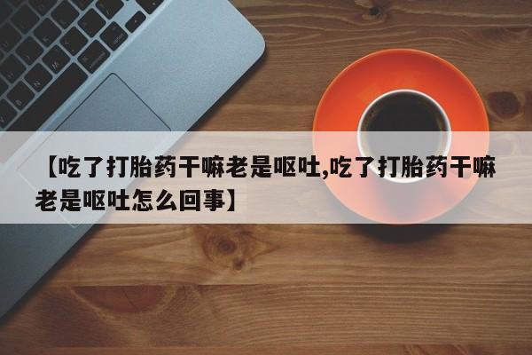 打胎药专卖微信【吃了打胎药干嘛老是呕吐,吃了打胎药干嘛老是呕吐怎么回事】