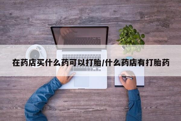 打胎药专卖微信在药店买什么药可以打胎/什么药店有打胎药