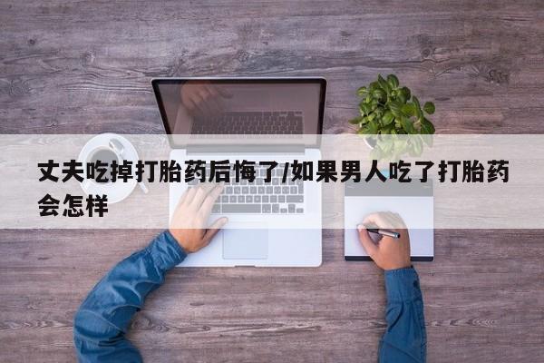 打胎药专卖微信丈夫吃掉打胎药后悔了/如果男人吃了打胎药会怎样