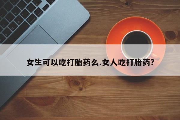 打胎药专卖微信女生可以吃打胎药么.女人吃打胎药？