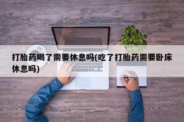 打胎药专卖微信打胎药喝了需要休息吗(吃了打胎药需要卧床休息吗)