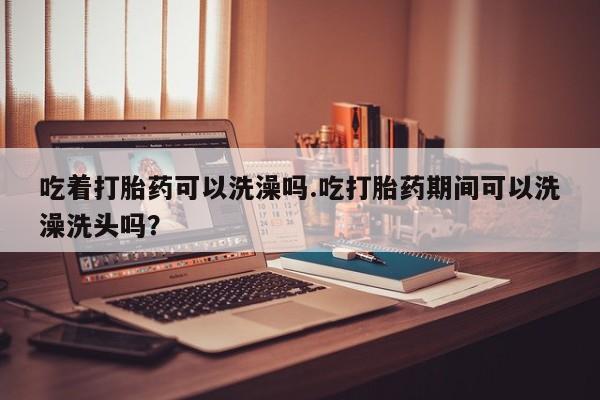 打胎药专卖微信吃着打胎药可以洗澡吗.吃打胎药期间可以洗澡洗头吗？