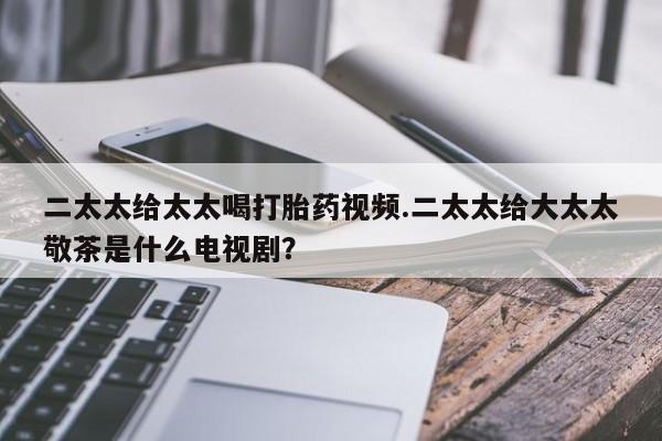 打胎药专卖微信二太太给太太喝打胎药视频.二太太给大太太敬茶是什么电视剧？