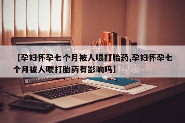 打胎药专卖微信【孕妇怀孕七个月被人喂打胎药,孕妇怀孕七个月被人喂打胎药有影响吗】
