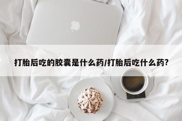 打胎药专卖微信打胎后吃的胶囊是什么药/打胎后吃什么药?
