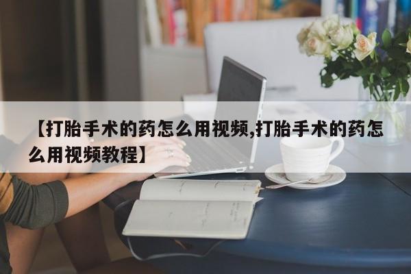 打胎药专卖微信【打胎手术的药怎么用视频,打胎手术的药怎么用视频教程】