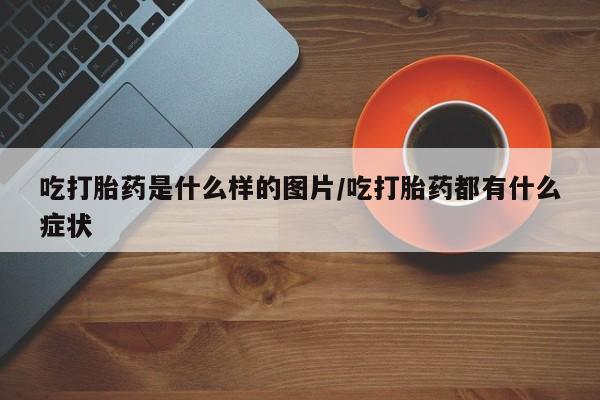 打胎药专卖微信吃打胎药是什么样的图片/吃打胎药都有什么症状
