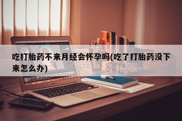 打胎药专卖微信吃打胎药不来月经会怀孕吗(吃了打胎药没下来怎么办)