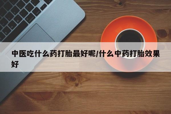打胎药专卖微信中医吃什么药打胎最好呢/什么中药打胎效果好