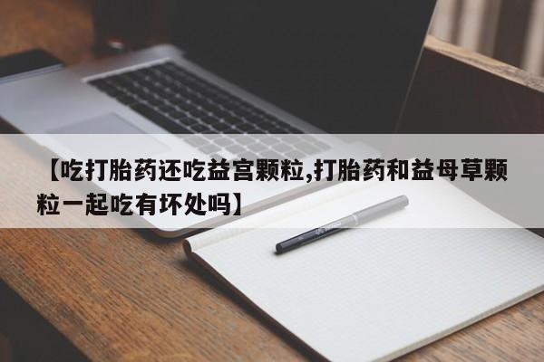 打胎药专卖微信【吃打胎药还吃益宫颗粒,打胎药和益母草颗粒一起吃有坏处吗】