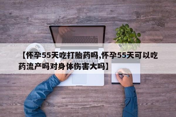 打胎药专卖微信【怀孕55天吃打胎药吗,怀孕55天可以吃药流产吗对身体伤害大吗】