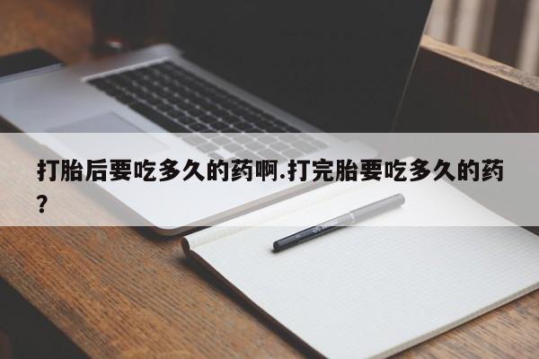 打胎药专卖微信打胎后要吃多久的药啊.打完胎要吃多久的药？