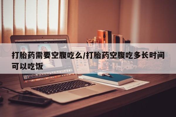 打胎药专卖微信打胎药需要空腹吃么/打胎药空腹吃多长时间可以吃饭