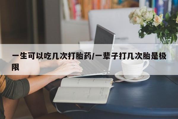 打胎药专卖微信一生可以吃几次打胎药/一辈子打几次胎是极限