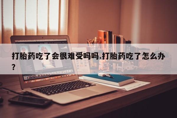 打胎药专卖微信打胎药吃了会很难受吗吗.打胎药吃了怎么办？
