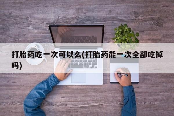 打胎药专卖微信打胎药吃一次可以么(打胎药能一次全部吃掉吗)