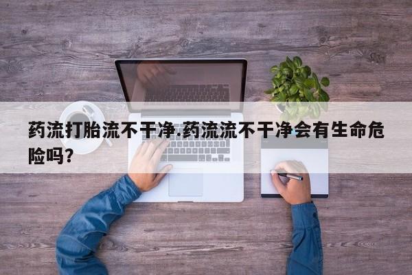 打胎药专卖微信药流打胎流不干净.药流流不干净会有生命危险吗？